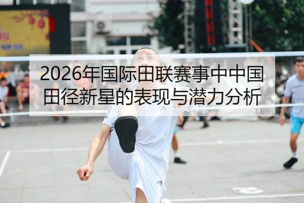2026年国际田联赛事中中国田径新星的表现与潜力分析
